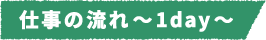 仕事の流れ~1day~
